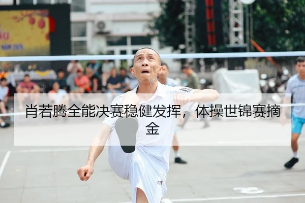 肖若腾全能决赛稳健发挥，体操世锦赛摘金