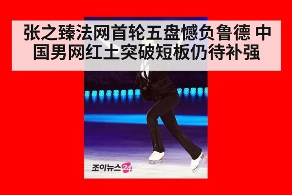 张之臻法网首轮五盘憾负鲁德 中国男网红土突破短板仍待补强