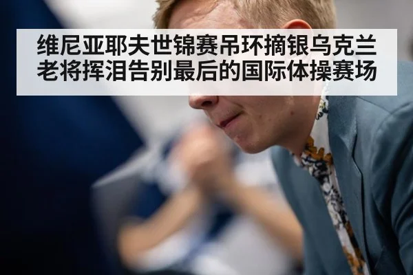 维尼亚耶夫世锦赛吊环摘银乌克兰老将挥泪告别最后的国际体操赛场
